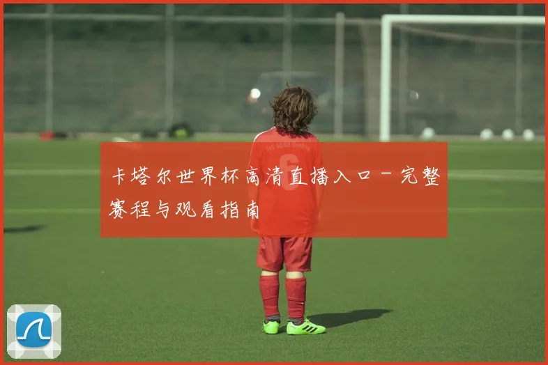 卡塔尔世界杯高清直播入口 - 完整赛程与观看指南