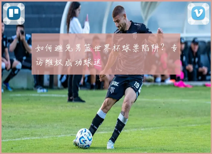 如何避免男篮世界杯球票陷阱?专访维权成功球迷