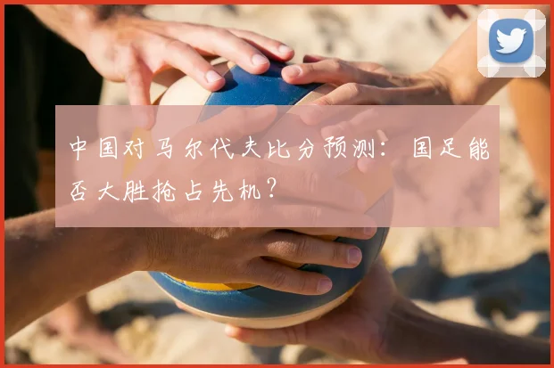 中国对马尔代夫比分预测：国足能否大胜抢占先机？