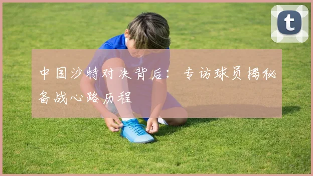 中国沙特对决背后：专访球员揭秘备战心路历程