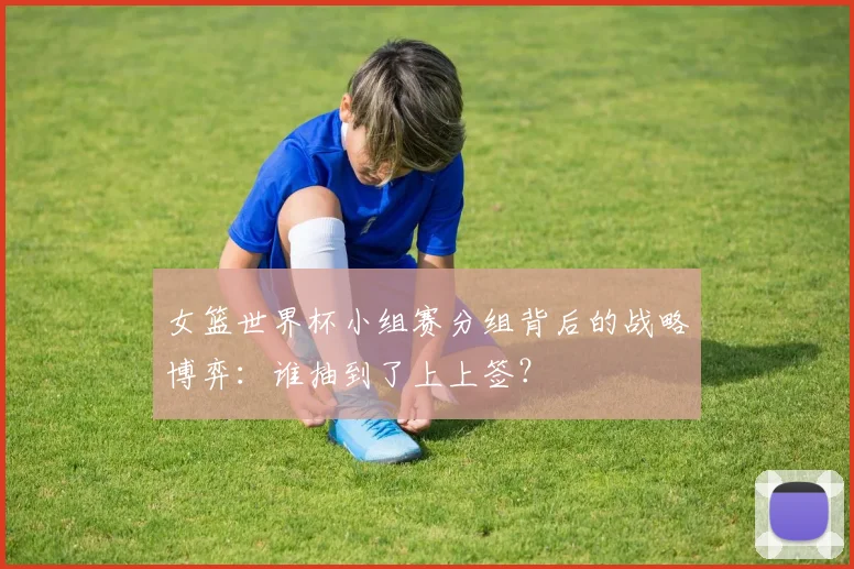 女篮世界杯小组赛分组背后的战略博弈:谁抽到了上上签?
