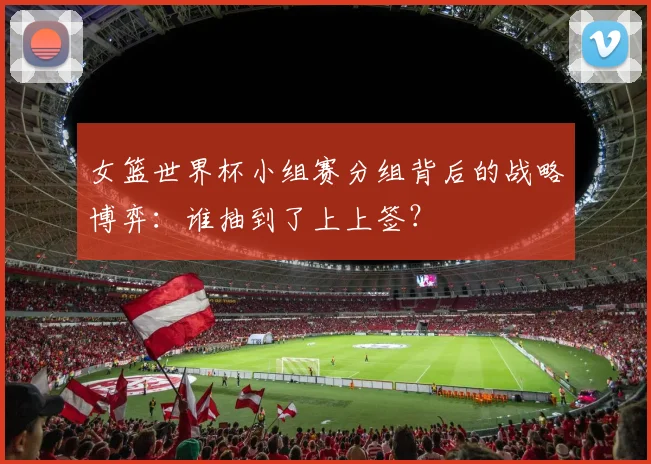 女篮世界杯小组赛分组背后的战略博弈:谁抽到了上上签?