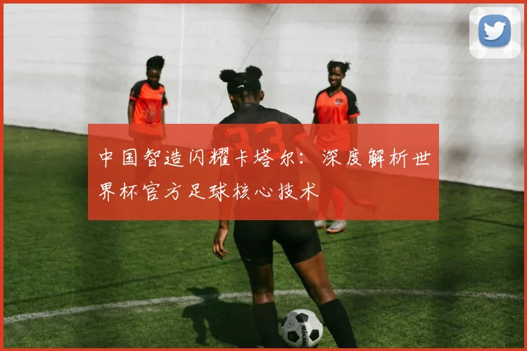 中国智造闪耀卡塔尔：深度解析世界杯官方足球核心技术
