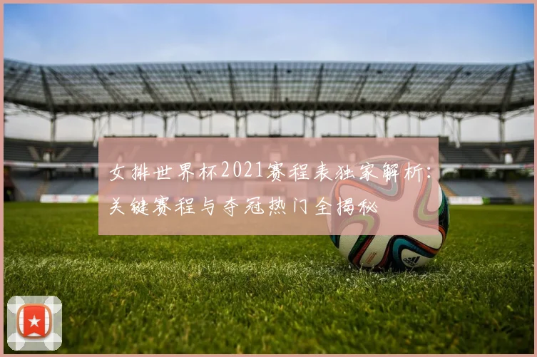 女排世界杯2021赛程表独家解析：关键赛程与夺冠热门全揭秘