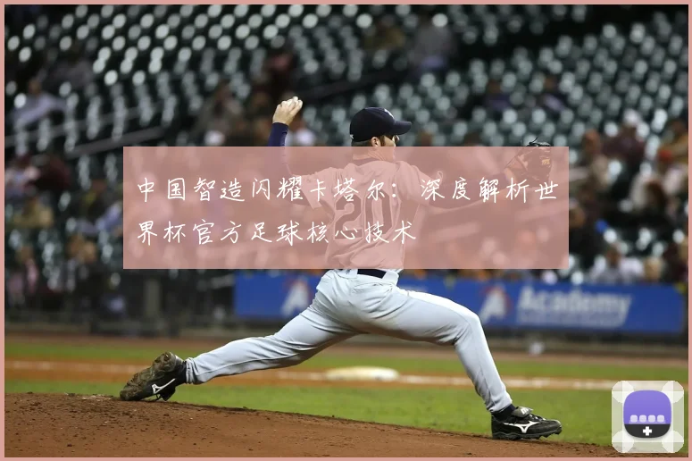 中国智造闪耀卡塔尔：深度解析世界杯官方足球核心技术
