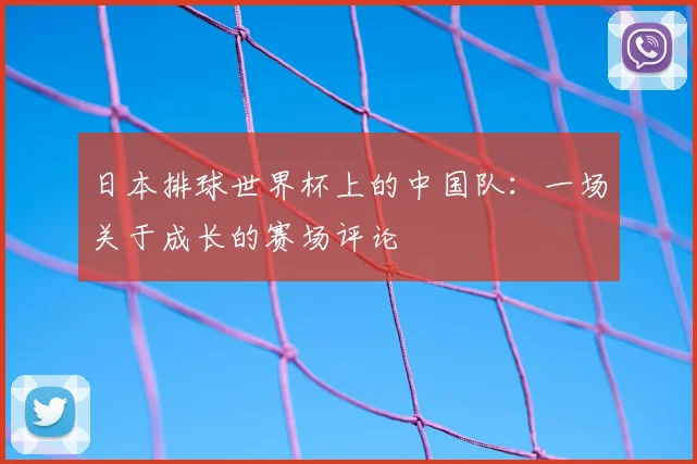 日本排球世界杯上的中国队:一场关于成长的赛场评论