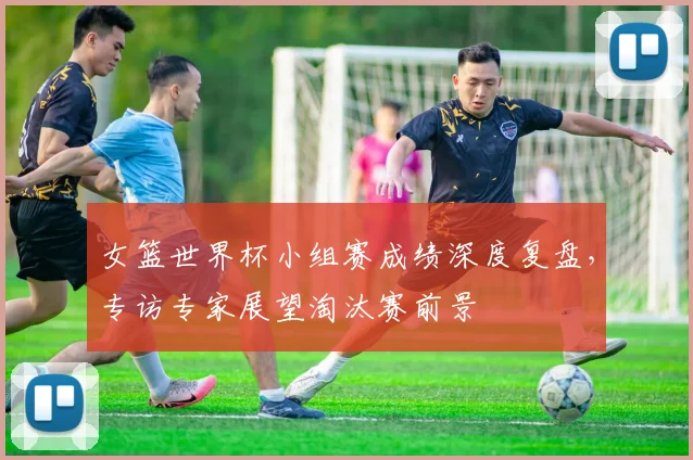 女篮世界杯小组赛成绩深度复盘,专访专家展望淘汰赛前景
