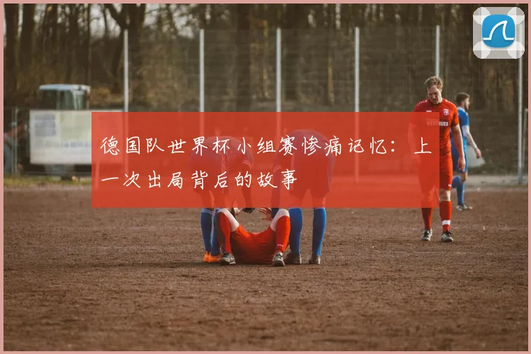 德国队世界杯小组赛惨痛记忆:上一次出局背后的故事