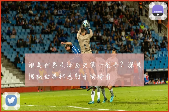 谁是世界足坛历史第一射手？深度揭秘世界杯总射手榜榜首