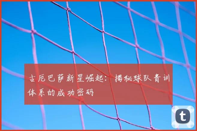 古厄巴萨新星崛起：揭秘球队青训体系的成功密码