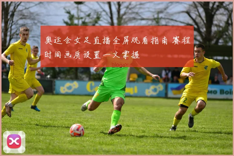奥运会女足直播全屏观看指南 赛程时间画质设置一文掌握