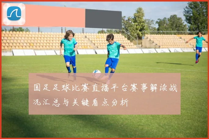 国足足球比赛直播平台赛事解读战况汇总与关键看点分析