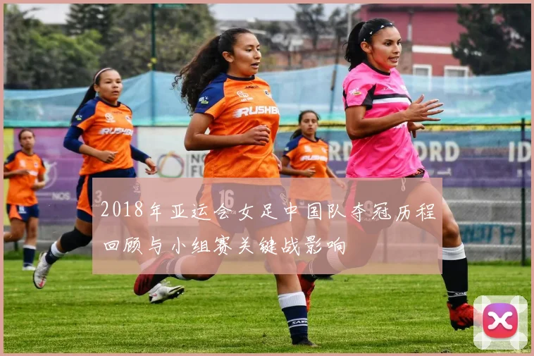 2018年亚运会女足中国队夺冠历程回顾与小组赛关键战影响