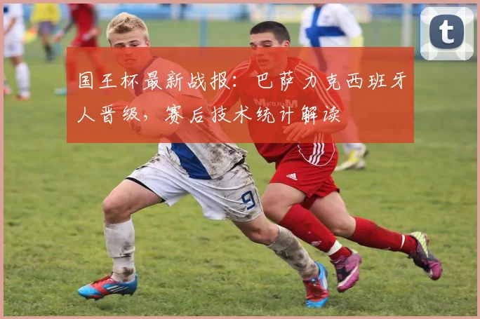 国王杯最新战报：巴萨力克西班牙人晋级，赛后技术统计解读