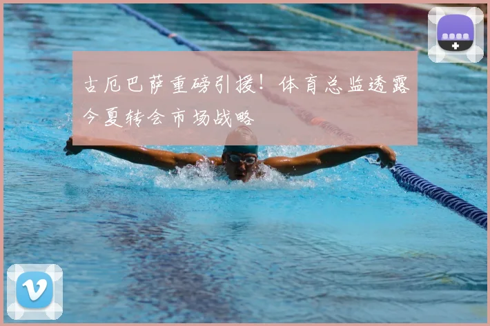 古厄巴萨重磅引援！体育总监透露今夏转会市场战略