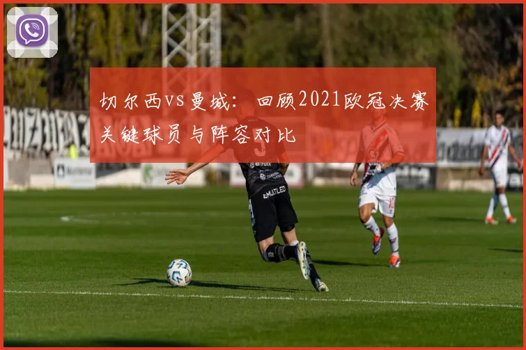 切尔西vs曼城：回顾2021欧冠决赛关键球员与阵容对比